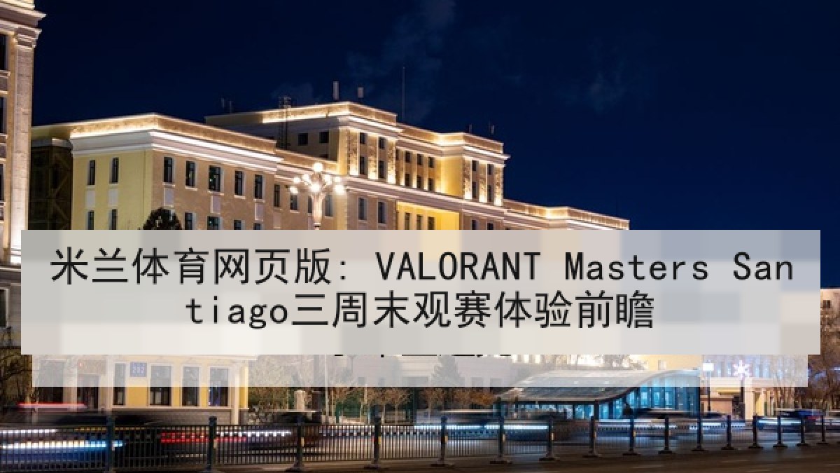 米兰体育网页版: VALORANT Masters Santiago三周末观赛体验前瞻