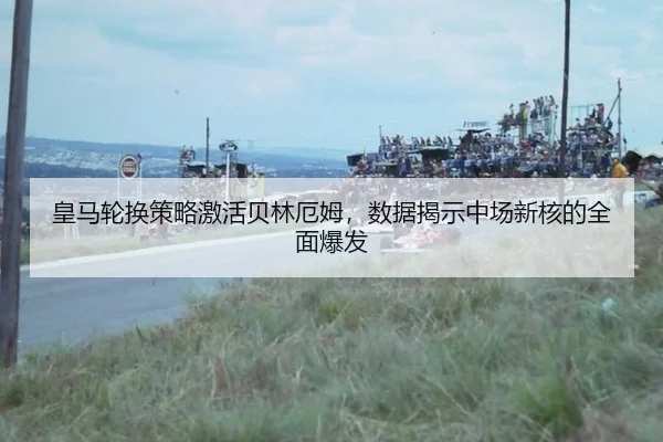 皇马轮换策略激活贝林厄姆，数据揭示中场新核的全面爆发