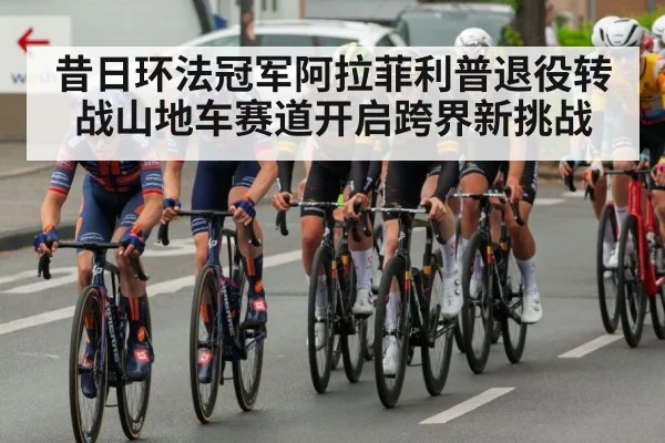 昔日环法冠军阿拉菲利普退役转战山地车赛道开启跨界新挑战